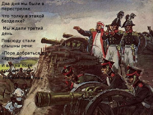 Два дня мы были в перестрелке. Что толку в этакой безделке?  Мы ждали третий день. Повсюду стали слышны речи: «Пора добраться до картечи!» И вот на поле грозной сечи  Ночная пала тень. 