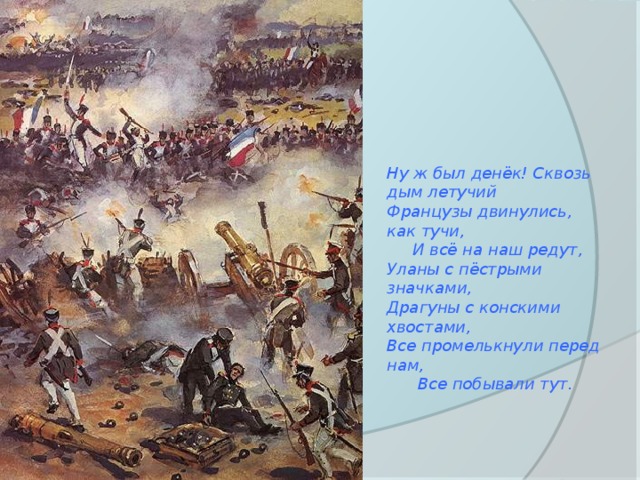 Ну ж был денёк! Сквозь дым летучий Французы двинулись, как тучи,  И всё на наш редут, Уланы с пёстрыми значками, Драгуны с конскими хвостами, Все промелькнули перед нам,  Все побывали тут. 
