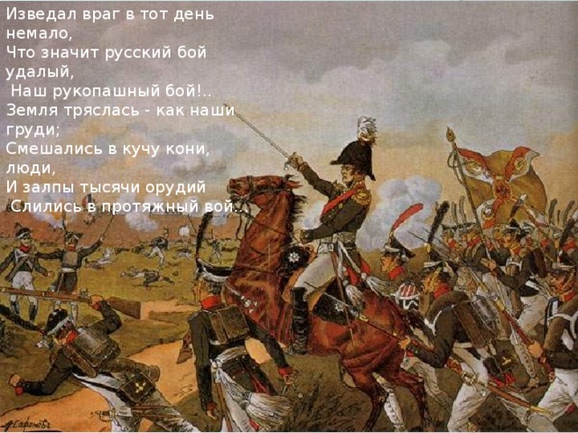 Изведал враг в тот день немало, Что значит русский бой удалый,  Наш рукопашный бой!.. Земля тряслась - как наши груди; Смешались в кучу кони, люди, И залпы тысячи орудий  Слились в протяжный вой... 