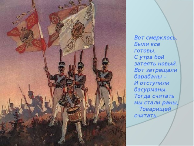 Вот смерклось. Были все готовы, С утра бой затеять новый. Вот затрещали барабаны – И отступили басурманы. Тогда считать мы стали раны, Товарищей считать. 