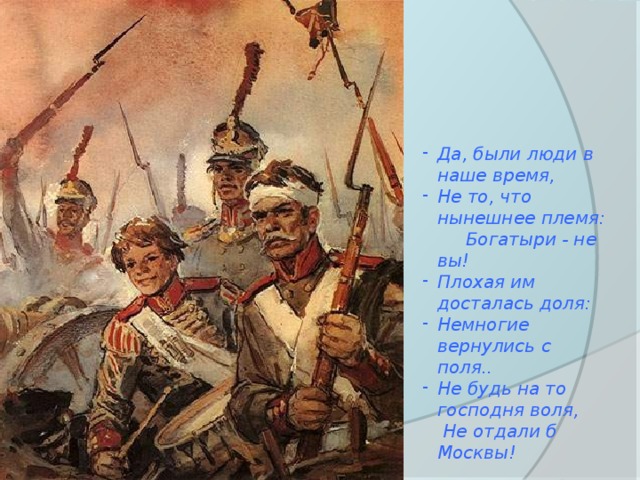 Да, были люди в наше время, Не то, что нынешнее племя: Богатыри - не вы! Плохая им досталась доля: Немногие вернулись с поля.. Не будь на то господня воля, Не отдали б Москвы! 