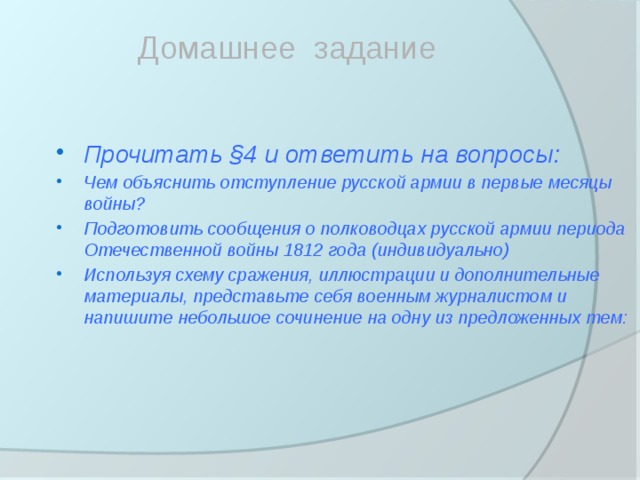 Домашнее задание Прочитать §4 и ответить на вопросы: Чем объяснить отступление русской армии в первые месяцы войны? Подготовить сообщения о полководцах русской армии периода Отечественной войны 1812 года (индивидуально) Используя схему сражения, иллюстрации и дополнительные материалы, представьте себя военным журналистом и напишите небольшое сочинение на одну из предложенных тем: 