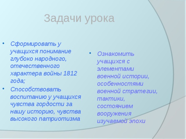 Задачи урока Сформировать у учащихся понимание глубоко народного, отечественного характера войны 1812 года; Способствовать воспитанию у учащихся чувства гордости за нашу историю, чувства высокого патриотизма Ознакомить учащихся с элементами военной истории, особенностями военной стратегии, тактики, состоянием вооружения изучаемой эпохи 