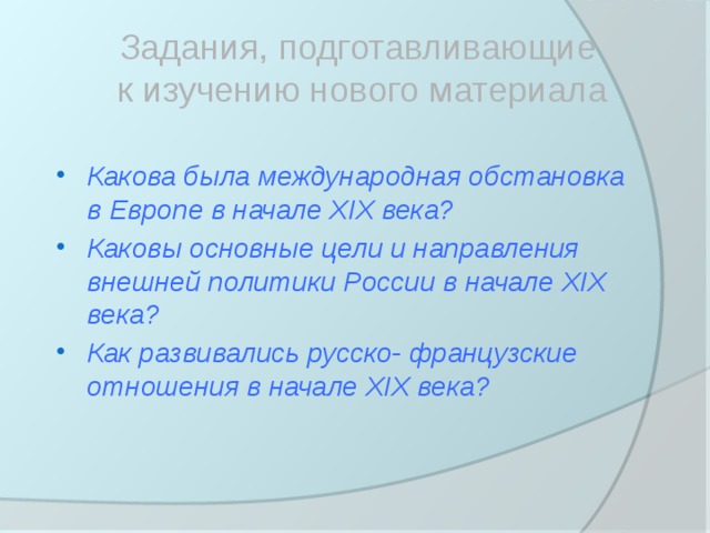 Задания, подготавливающие  к изучению нового материала Какова была международная обстановка в Европе в начале XIX века? Каковы основные цели и направления внешней политики России в начале XIX века? Как развивались русско- французские отношения в начале XIX века?  