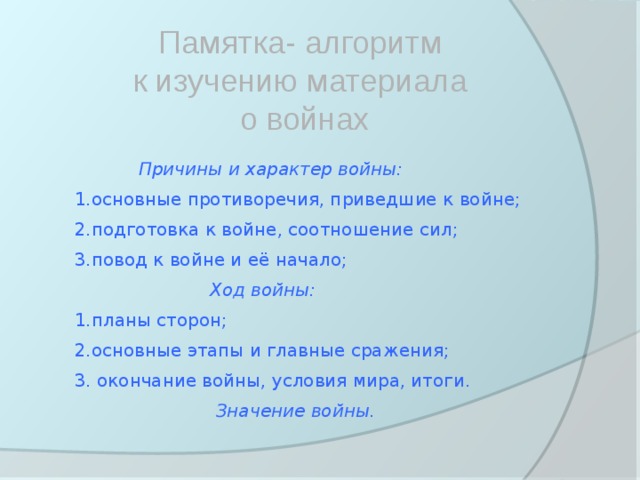 Памятка- алгоритм к изучению материала о войнах Причины и характер войны: 1.основные противоречия, приведшие к войне; 2.подготовка к войне, соотношение сил; 3.повод к войне и её начало;  Ход войны: 1.планы сторон; 2.основные этапы и главные сражения; 3. окончание войны, условия мира, итоги.  Значение войны. 