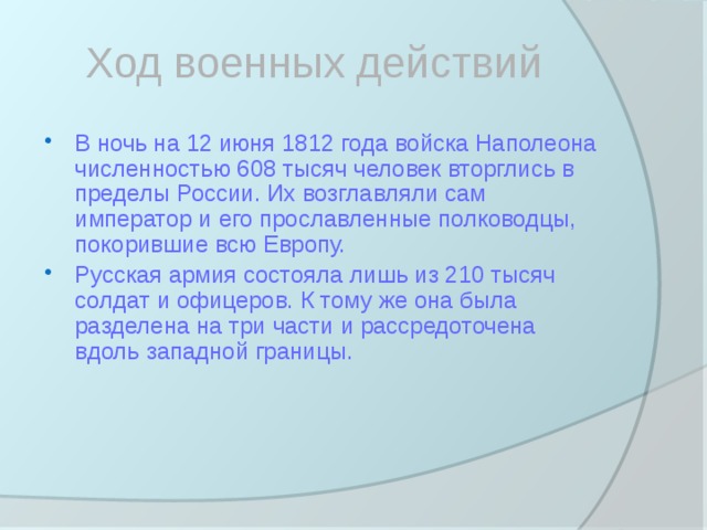 Ход военных действий В ночь на 12 июня 1812 года войска Наполеона численностью 608 тысяч человек вторглись в пределы России. Их возглавляли сам император и его прославленные полководцы, покорившие всю Европу. Русская армия состояла лишь из 210 тысяч солдат и офицеров. К тому же она была разделена на три части и рассредоточена вдоль западной границы. 