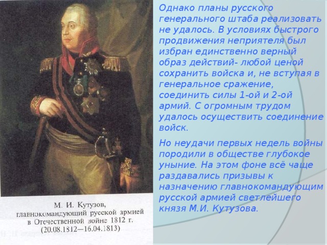 Однако планы русского генерального штаба реализовать не удалось. В условиях быстрого продвижения неприятеля был избран единственно верный образ действий- любой ценой сохранить войска и, не вступая в генеральное сражение, соединить силы 1-ой и 2-ой армий. С огромным трудом удалось осуществить соединение войск. Но неудачи первых недель войны породили в обществе глубокое уныние. На этом фоне всё чаще раздавались призывы к назначению главнокомандующим русской армией светлейшего князя М.И. Кутузова. 