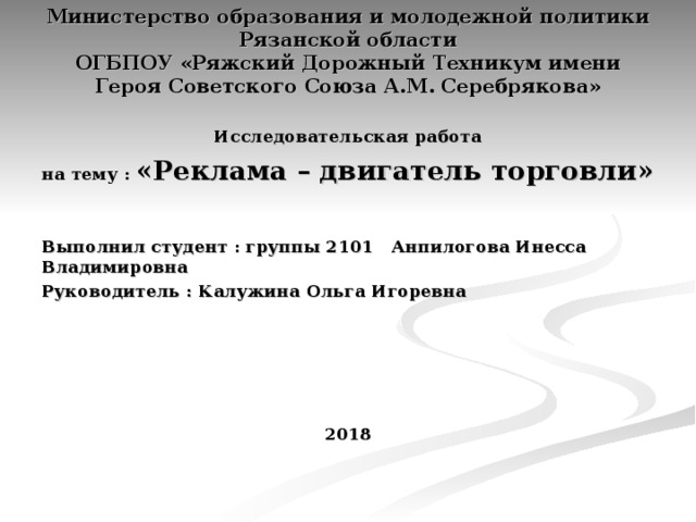 Министерство образования и молодежной политики Рязанской области  ОГБПОУ «Ряжский Дорожный Техникум имени Героя Советского Союза А.М. Серебрякова»   Исследовательская работа на тему : «Реклама – двигатель торговли»  Выполнил студент : группы 2101 Анпилогова Инесса Владимировна Руководитель : Калужина Ольга Игоревна 2018   