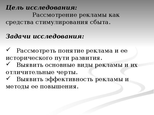 Цель исследования:  Рассмотрение рекламы как средства стимулирования сбыта.  Задачи исследования:   Рассмотреть понятие реклама и ее исторического пути развития.  Выявить основные виды рекламы и их отличительные черты.  Выявить эффективность рекламы и методы ее повышения. 