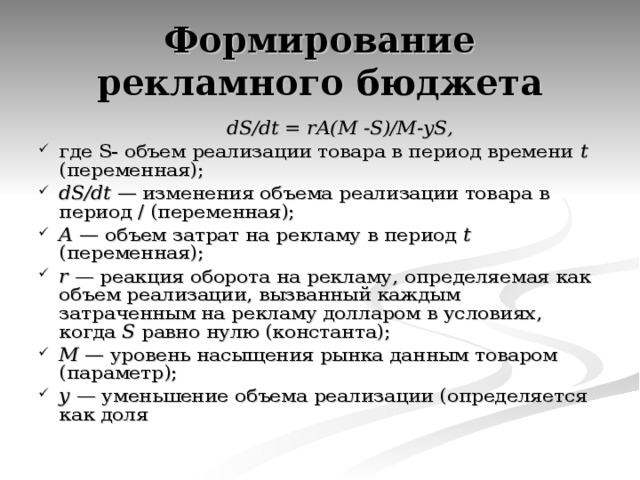 Формирование рекламного бюджета  dS / dt = rA ( M - S )/ M - yS , где S - объем реализации товара в период времени t (переменная); dS / dt — изменения объема реализации товара в период / (переменная); А — объем затрат на рекламу в период t (переменная); r — реакция оборота на рекламу, определяемая как объем реализации, вызванный каждым затраченным на рекламу долларом в условиях, когда S равно нулю (константа); М — уровень насыщения рынка данным товаром (параметр); у — уменьшение объема реализации (определяется как доля 
