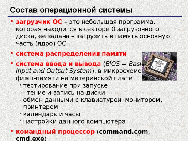 Состав операционной системы загрузчик ОС  – это небольшая программа, которая находится в секторе 0 загрузочного диска, ее задача – загрузить в память основную часть (ядро) ОС система распределения памяти система ввода и вывода  ( BIOS = Basic  Input and Output System ), в микросхеме  флэш-памяти на материнской плате тестирование при запуске чтение и запись на диски обмен данными с клавиатурой, монитором, принтером календарь и часы настройки данного компьютера тестирование при запуске чтение и запись на диски обмен данными с клавиатурой, монитором, принтером календарь и часы настройки данного компьютера командный процессор  ( command.com , cmd.exe ) выполняет команды, введенные с клавиатуры обеспечивает загрузку и выполнение других программ выполняет команды, введенные с клавиатуры обеспечивает загрузку и выполнение других программ   