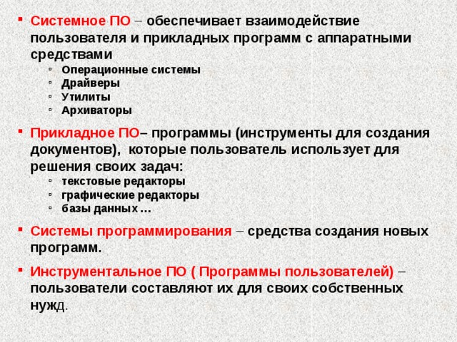 Системное ПО – обеспечивает взаимодействие пользователя и прикладных программ с аппаратными средствами Операционные системы Драйверы Утилиты Архиваторы Операционные системы Драйверы Утилиты Архиваторы Прикладное ПО –  программы (инструменты для создания документов), которые пользователь использует для решения своих задач: текстовые редакторы графические редакторы базы данных … текстовые редакторы графические редакторы базы данных … Системы программирования – средства создания новых программ. Инструментальное ПО ( Программы пользователей) – пользователи составляют их для своих собственных нуж д. 2 