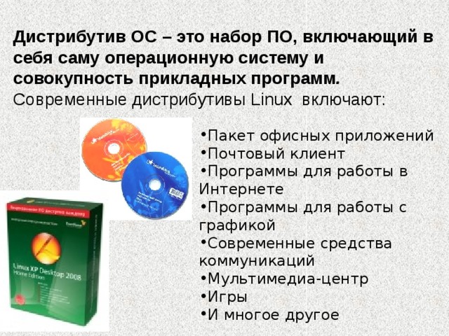 Дистрибутив ОС – это набор ПО, включающий в себя саму операционную систему и совокупность прикладных программ .   Современные дистрибутивы Linux включают: Пакет офисных приложений Почтовый клиент Программы для работы в Интернете Программы для работы с графикой Современные средства коммуникаций Мультимедиа-центр Игры И многое другое 