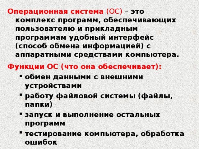 Операционная система (ОС) – это комплекс программ, обеспечивающих пользователю и прикладным программам удобный интерфейс (способ обмена информацией) с аппаратными средствами компьютера. Функции ОС (что она обеспечивает): обмен данными с внешними устройствами работу файловой системы (файлы, папки) запуск и выполнение остальных программ тестирование компьютера, обработка ошибок распределение ресурсов (процессор, память, внешние устройства) обмен данными с внешними устройствами работу файловой системы (файлы, папки) запуск и выполнение остальных программ тестирование компьютера, обработка ошибок распределение ресурсов (процессор, память, внешние устройства) 2 2 