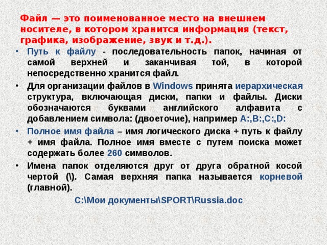 Файл — это поименованное место на внешнем носителе, в котором хранится информация (текст, графика, изображение, звук и т.д.). Путь к файлу - последовательность папок, начиная от самой верхней и заканчивая той, в которой непосредственно хранится файл. Для организации файлов в Windows принята иерархическая структура, включающая диски, папки и файлы. Диски обозначаются буквами английского алфавита с добавлением символа: (двоеточие), например A:,B:,C:,D: Полное имя файла – имя логического диска + путь к файлу + имя файла. Полное имя вместе с путем поиска может содержать более 260 символов. Имена папок отделяются друг от друга обратной косой чертой (\). Самая верхняя папка называется корневой (главной). С:\Мои документы\SPORT\Russia.doc    