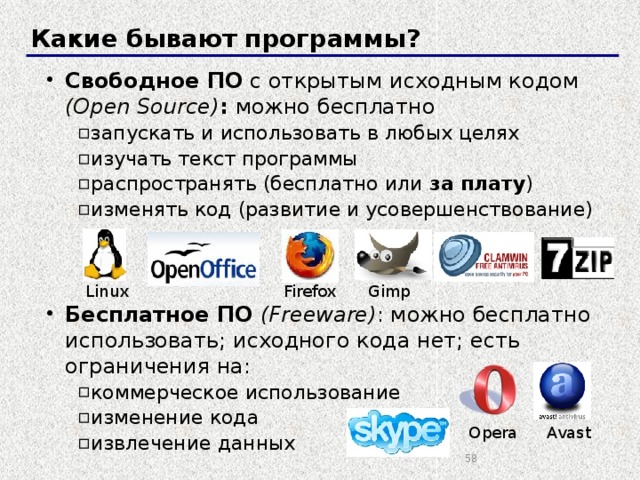 Какие бывают программы? Свободное ПО с открытым исходным кодом (Open Source) : можно бесплатно запускать и использовать в любых целях изучать текст программы распространять (бесплатно или за плату ) изменять код (развитие и усовершенствование) запускать и использовать в любых целях изучать текст программы распространять (бесплатно или за плату ) изменять код (развитие и усовершенствование) Бесплатное ПО (Freeware) : можно бесплатно использовать; исходного кода нет; есть ограничения на: коммерческое использование изменение кода извлечение данных коммерческое использование изменение кода извлечение данных Firefox Gimp Linux Avast Opera  