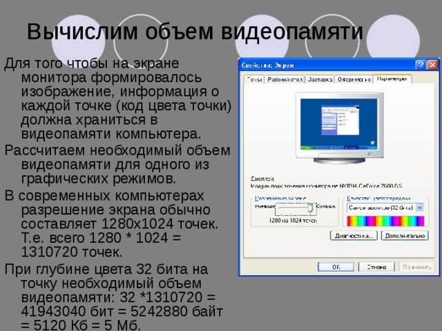 Вычислим объем видеопамяти Для того чтобы на экране монитора формировалось изображение, информация о каждой точке (код цвета точки) должна храниться в видеопамяти компьютера. Рассчитаем необходимый объем видеопамяти для одного из графических режимов. В современных компьютерах разрешение экрана обычно составляет 1280х1024 точек. Т.е. всего 1280 * 1024 = 1310720 точек. При глубине цвета 32 бита на точку необходимый объем видеопамяти: 32 *1310720 = 41943040 бит = 5242880 байт = 5120 Кб = 5 Мб. 
