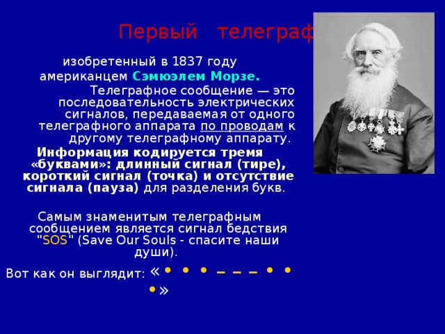 Первый телеграф изобретенный в 1837 году  американцем Сэмюэлем Морзе. Телеграфное сообщение — это последовательность электрических сигналов, передаваемая от одного телеграфного аппарата по проводам к другому телеграфному аппарату. Информация  кодируется тремя «буквами»: длинный сигнал (тире), короткий сигнал (точка) и отсутствие сигнала (пауза) для разделения букв.  Самым знаменитым телеграфным сообщением является сигнал бедствия 
