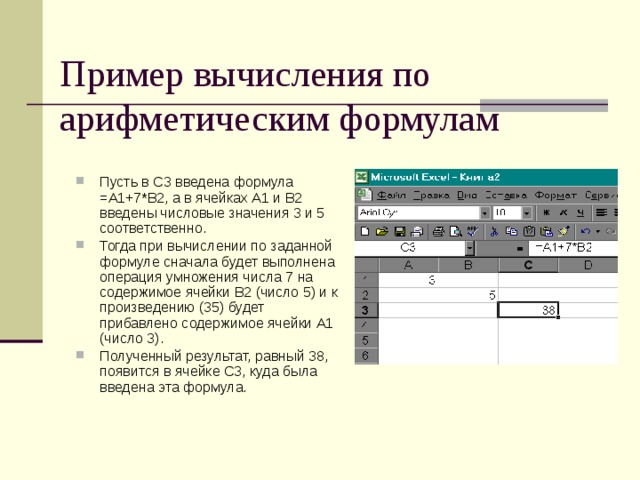 Пример вычисления по арифметическим формулам Пусть в С3 введена формула =А1+7*В2, а в ячейках А1 и В2 введены числовые значения 3 и 5 соответственно. Тогда при вычислении по заданной формуле сначала будет выполнена операция умножения числа 7 на содержимое ячейки В2 (число 5) и к произведению (35) будет прибавлено содержимое ячейки А1 (число 3). Полученный результат, равный 38, появится в ячейке С3, куда была введена эта формула. 