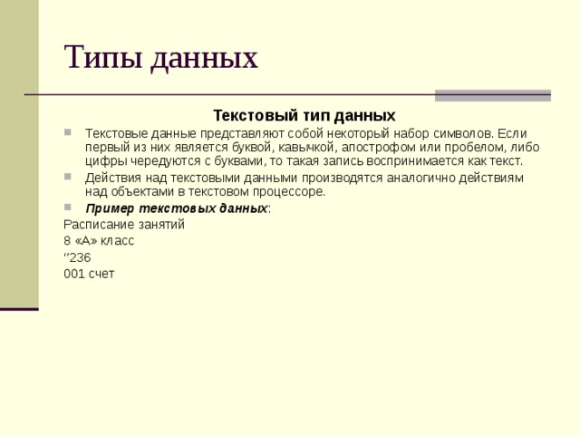 Типы данных Текстовый тип данных Текстовые данные представляют собой некоторый набор символов. Если первый из них является буквой, кавычкой, апострофом или пробелом, либо цифры чередуются с буквами, то такая запись воспринимается как текст. Действия над текстовыми данными производятся аналогично действиям над объектами в текстовом процессоре. Пример текстовых данных : Расписание занятий 8 «А» класс ‘’ 236 001 счет 