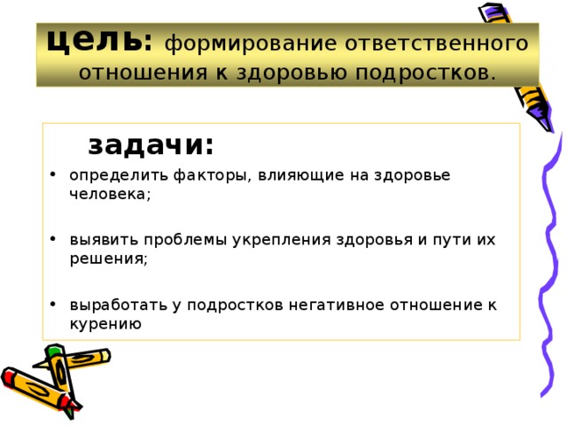 цель : формирование ответственного отношения к здоровью подростков.  задачи: определить факторы, влияющие на здоровье человека;  выявить проблемы укрепления здоровья и пути их решения;  выработать у подростков негативное отношение к курению   