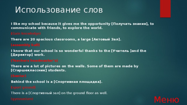 Использование слов I like my school because it gives me the opportunity [Получать знания], to communicate with friends, to explore the world. ( Gain knowledge) There are 20 spacious classrooms, a large [Актовый Зал]. (assembly hall) I know that our school is so wonderful thanks to the [Учитель ]and the [Директор] work. (Teachers headmaster’s) There are a lot of pictures on the walls. Some of them are made by [Старшеклассник] students. (Senior) Behind the school is a [Спортивная площадка]. ( sport ground ) There is a [Спортивный зал] on the ground floor as well. (gymnasium)  Меню 
