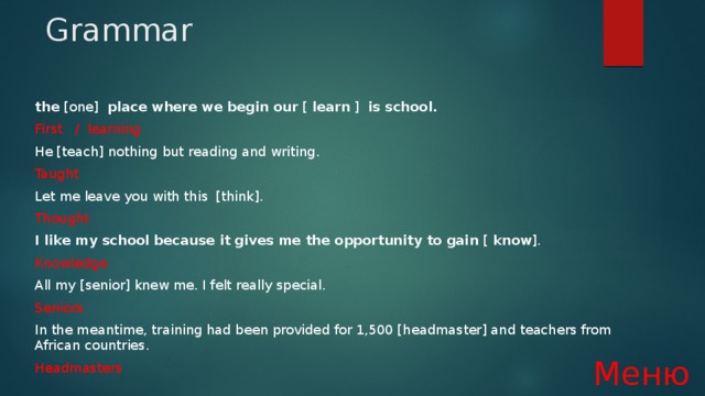 Grammar the [one] place where we begin our [ learn ] is school. First / learning He [teach] nothing but reading and writing. Taught Let me leave you with this  [think]. Thought I like my school because it gives me the opportunity to gain [ know ].  Knowledge All my [senior] knew me. I felt really special. Seniors In the meantime, training had been provided for 1,500 [headmaster] and teachers from African countries. Headmasters Меню 