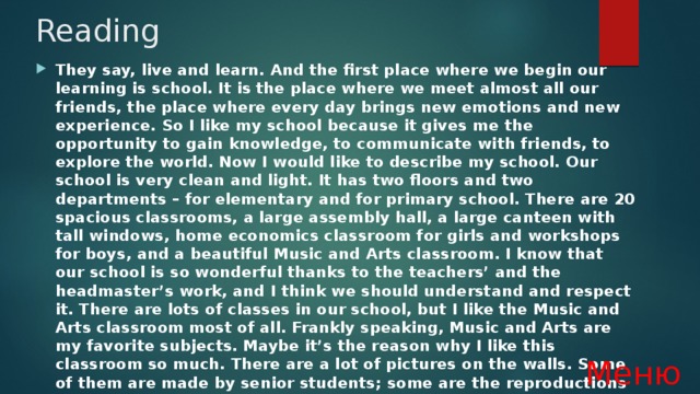 Reading They say, live and learn. And the first place where we begin our learning is school. It is the place where we meet almost all our friends, the place where every day brings new emotions and new experience. So I like my school because it gives me the opportunity to gain knowledge, to communicate with friends, to explore the world. Now I would like to describe my school. Our school is very clean and light. It has two floors and two departments – for elementary and for primary school. There are 20 spacious classrooms, a large assembly hall, a large canteen with tall windows, home economics classroom for girls and workshops for boys, and a beautiful Music and Arts classroom. I know that our school is so wonderful thanks to the teachers’ and the headmaster’s work, and I think we should understand and respect it. There are lots of classes in our school, but I like the Music and Arts classroom most of all. Frankly speaking, Music and Arts are my favorite subjects. Maybe it’s the reason why I like this classroom so much. There are a lot of pictures on the walls. Some of them are made by senior students; some are the reproductions of masterpieces of famous artists. There is also a large piano in the classroom, and our teacher plays it every lesson Меню 