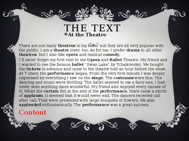 The text At the Theatre There are not many theatres in my town, but they are all very popular with the public. I am a theatre lover, too. As for me, I prefer drama to all other theatres , but I also like opera and musical comedy . I’ll never forget my first visit to the Opera and Ballet Theatre. My friend and I wanted to see the famous ballet “Swan Lake” by Tchaikovskyi. We bought the tickets in advance and came to the theatre half an hour before the show. At 7 sharp the performance began. From the very first minute I was deeply impressed by everything I saw on the stage . The costumes were fine. The dancing and music were thrilling. The ballet seemed to me a fairy-tale. I had never seen anything more wonderful. My friend also enjoyed every minute of it. When the curtain fell at the end of the performance , there came a storm of applause . It seemed that it would never end. The dancers received call after call. They were presented with large bouquets of flowers. We also applauded enthusiastically. The performance was a great success. Content 