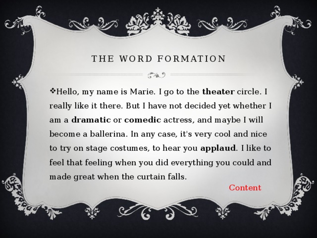  the word formation   Hello, my name is Marie. I go to the theater circle. I really like it there. But I have not decided yet whether I am a dramatic or comedic actress, and maybe I will become a ballerina. In any case, it's very cool and nice to try on stage costumes, to hear you applaud . I like to feel that feeling when you did everything you could and made great when the curtain falls. Content 