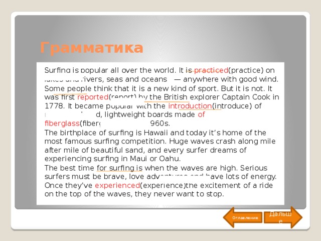 Грамматика Surfing is popular all over the world. It is practiced (practice) on lakes and rivers, seas and oceans — anywhere with good wind. Some people think that it is a new kind of sport. But it is not. It was first reported (report) by the British explorer Captain Cook in 1778. It became popular with the introduction (introduce) of mass-produced, lightweight boards made of fiberglass (fiberglass) in the 1960s. The birthplace of surfing is Hawaii and today it’s home of the most famous surfing competition. Huge waves crash along mile after mile of beautiful sand, and every surfer dreams of experiencing surfing in Maui or Oahu. The best time for surfing is when the waves are high. Serious surfers must be brave, love adventures and have lots of energy. Once they’ve experienced (experience)the excitement of a ride on the top of the waves, they never want to stop. Дальше Оглавление 