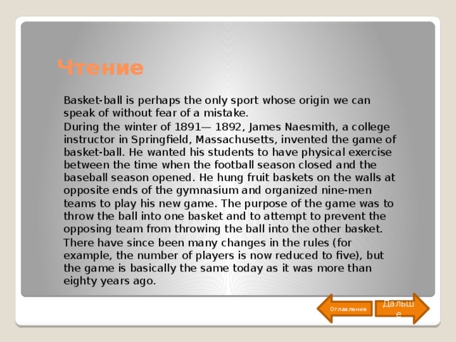 Чтение Basket-ball is perhaps the only sport whose origin we can speak of without fear of a mistake. During the winter of 1891— 1892, James Naesmith, a college instructor in Springfield, Massachusetts, invented the game of basket-ball. He wanted his students to have physical exercise between the time when the football season closed and the baseball season opened. He hung fruit baskets on the walls at opposite ends of the gymnasium and organized nine-men teams to play his new game. The purpose of the game was to throw the ball into one basket and to attempt to prevent the opposing team from throwing the ball into the other basket. There have since been many changes in the rules (for example, the number of players is now reduced to five), but the game is basically the same today as it was more than eighty years ago. Дальше Оглавление 