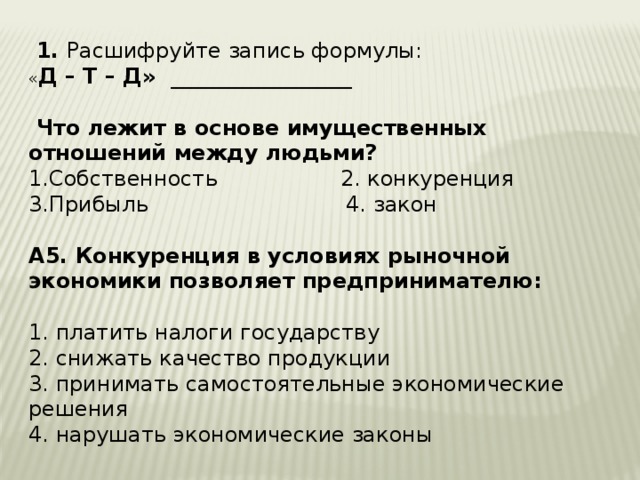  1. Расшифруйте запись формулы: « Д – Т – Д» _________________   Что лежит в основе имущественных отношений между людьми? 1.Собственность 2. конкуренция 3.Прибыль 4. закон А5. Конкуренция в условиях рыночной экономики позволяет предпринимателю:  1. платить налоги государству 2. снижать качество продукции 3. принимать самостоятельные экономические решения 4. нарушать экономические законы    