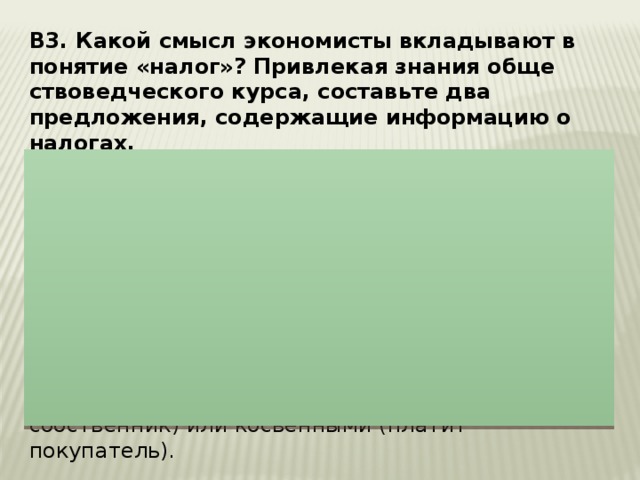 В3. Какой смысл эко­но­ми­сты вкладывают в по­ня­тие «налог»? При­вле­кая знания об­ще­ство­вед­че­ско­го курса, со­ставь­те два предложения, со­дер­жа­щие информацию о налогах.  1. Налоги – обя­за­тель­ные платежи государству, ко­то­рые в уста­нов­лен­ном законом по­ряд­ке выплачивают фи­зи­че­ские и юри­ди­че­ские лица. Могут быть при­ве­де­ны следующие примеры: Налоги яв­ля­ют­ся важным ис­точ­ни­ком поступления денег в казну. При по­мо­щи налогов го­су­дар­ство перераспределяет доходы. Налоги могут быть пря­мы­ми (платит собственник) или кос­вен­ны­ми (платит покупатель). 