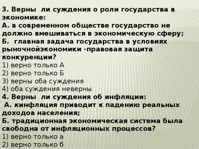 3. Верны ли суждения о роли государства в экономике: А. в современном обществе государство не должно вмешиваться в экономическую сферу; Б. главная задача государства в условиях рыночнойэкономики -правовая защита конкуренции? 1) верно только А 2) верно только Б 3) верны оба суждения 4) оба суждения неверны 4. Верны ли суждения об инфляции:  А. кинфляция приводит к падению реальных доходов населения;  Б. традиционная экономическая система была свободна от инфляционных процессов? 1) верно только а 2) верно только б 3) верны оба суждения 4) оба суждения неверны    