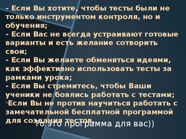 - Если Вы хотите, чтобы тесты были не только инструментом контроля, но и обучения; - Если Вас не всегда устраивают готовые варианты и есть желание сотворить свои; - Если Вы желаете обменяться идеями, как эффективно использовать тесты за рамками урока; - Если Вы стремитесь, чтобы Ваши ученики не боялись работать с тестами; Если Вы не против научиться работать с замечательной бесплатной программой для создания тестов,  То это программа для вас)) 