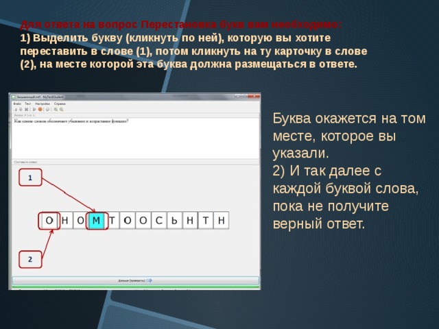 Для ответа на вопрос Перестановка букв вам необходимо: 1) Выделить букву (кликнуть по ней), которую вы хотите переставить в слове (1), потом кликнуть на ту карточку в слове (2), на месте которой эта буква должна размещаться в ответе.  Буква окажется на том месте, которое вы указали.  2) И так далее с каждой буквой слова, пока не получите верный ответ. 