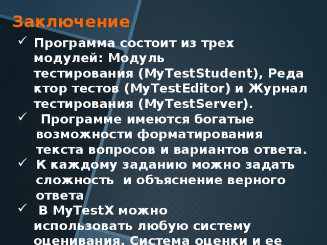 Заключение Программа состоит из трех модулей: Модуль тестирования (MyTestStudent), Редактор тестов (MyTestEditor) и Журнал тестирования (MyTestServer).   Программе имеются богатые возможности форматирования текста вопросов и вариантов ответа.  К каждому заданию можно задать сложность и объяснение верного ответа   В MyTestX можно использовать любую систему оценивания. Система оценки и ее настройки можно задать или изменить в редакторе теста. 