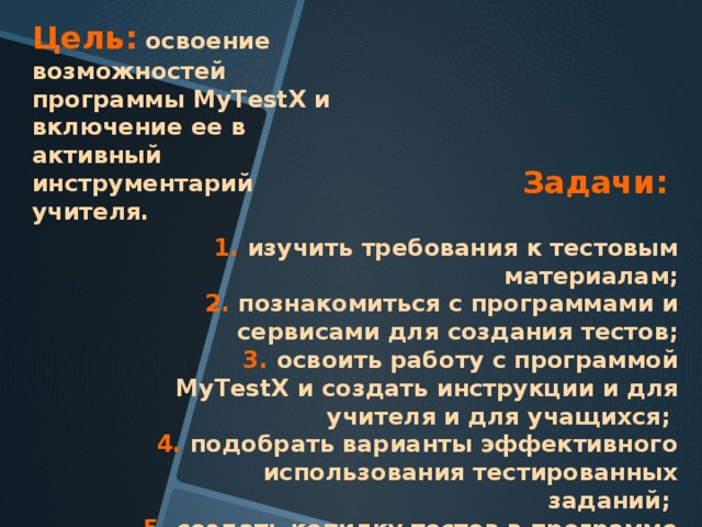 Цель:  освоение возможностей программы MyTestX и включение ее в активный инструментарий учителя.    Задачи:    1. изучить требования к тестовым материалам; 2. познакомиться с программами и сервисами для создания тестов;  3. освоить работу с программой MyTestX и создать инструкции и для учителя и для учащихся;   4. подобрать варианты эффективного использования тестированных заданий;   5. создать копилку тестов в программе MyTest 