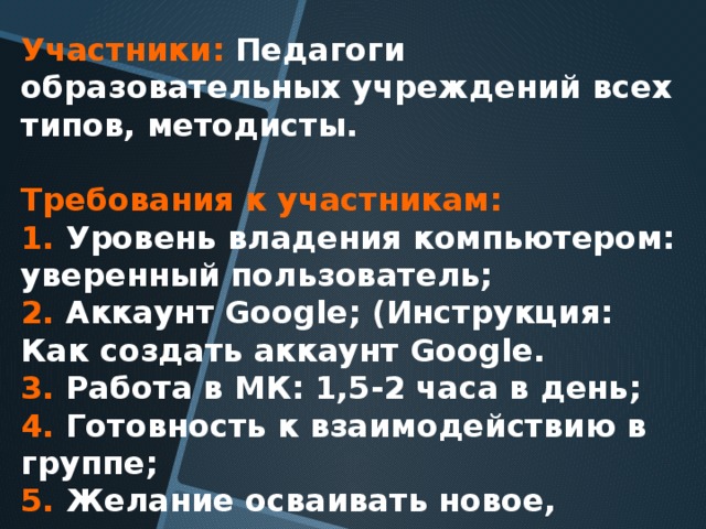 Участники:  Педагоги образовательных учреждений всех типов, методисты.    Требования к участникам:   1. Уровень владения компьютером: уверенный пользователь;   2. Аккаунт Google; (Инструкция: Как создать аккаунт Google.  3. Работа в МК: 1,5-2 часа в день;   4. Готовность к взаимодействию в группе;   5. Желание осваивать новое, подходить творчески.   