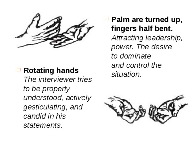 Palm are turned up, fingers half bent.  Attracting leadership, power. The desire to dominate and control the situation.   Rotating hands  The interviewer tries to be properly understood, actively gesticulating, and candid in his statements.  
