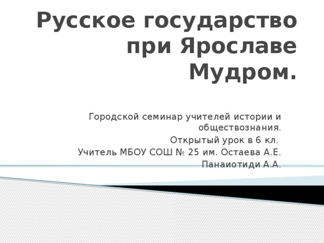 Русское государство при Ярославе Мудром. Городской семинар учителей истории и обществознания. Открытый урок в 6 кл. Учитель МБОУ СОШ № 25 им. Остаева А.Е. Панаиотиди А.А.