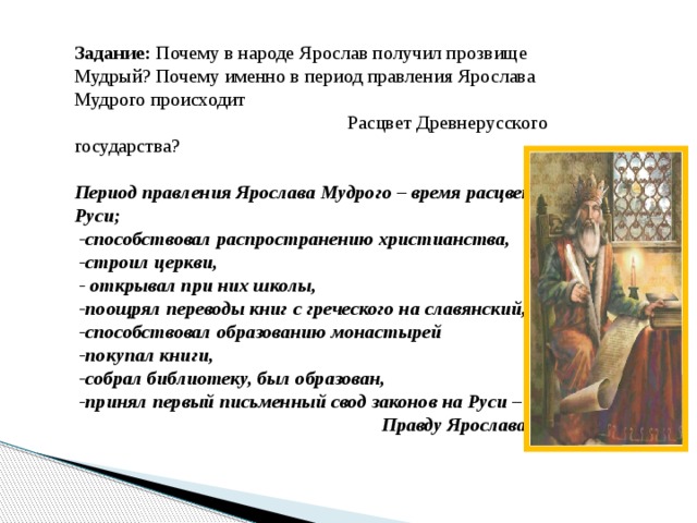 Задание: Почему в народе Ярослав получил прозвище Мудрый? Почему именно в период правления Ярослава Мудрого происходит  Расцвет Древнерусского государства? Период правления Ярослава Мудрого – время расцвета Руси;  -способствовал распространению христианства,  -строил церкви,  - открывал при них школы,  -поощрял переводы книг с греческого на славянский,  -способствовал образованию монастырей  -покупал книги,  -собрал библиотеку, был образован,  -принял первый письменный свод законов на Руси –  Правду Ярослава