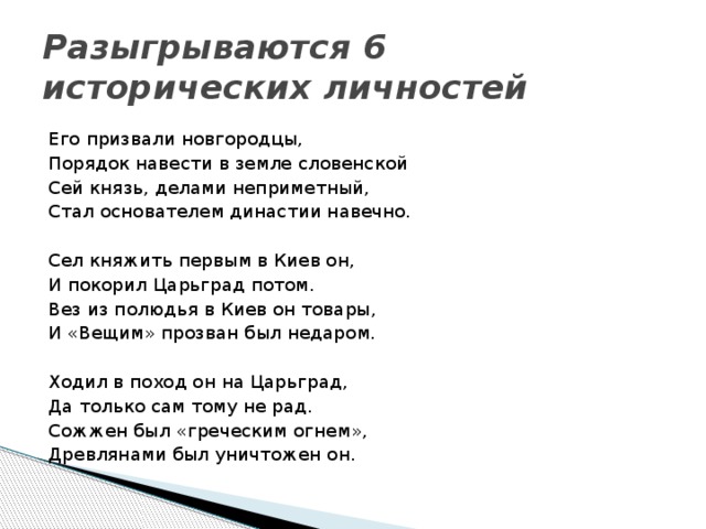 Разыгрываются 6 исторических личностей Его призвали новгородцы, Порядок навести в земле словенской Сей князь, делами неприметный, Стал основателем династии навечно. Сел княжить первым в Киев он, И покорил Царьград потом. Вез из полюдья в Киев он товары, И «Вещим» прозван был недаром. Ходил в поход он на Царьград, Да только сам тому не рад. Сожжен был «греческим огнем», Древлянами был уничтожен он.