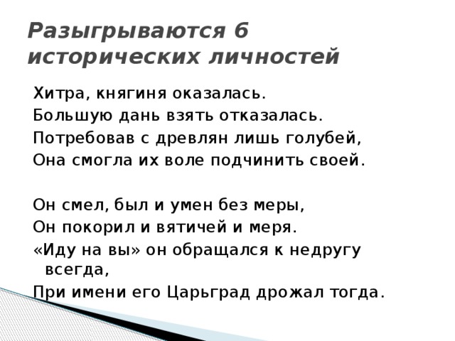 Разыгрываются 6 исторических личностей Хитра, княгиня оказалась. Большую дань взять отказалась. Потребовав с древлян лишь голубей, Она смогла их воле подчинить своей. Он смел, был и умен без меры, Он покорил и вятичей и меря. «Иду на вы» он обращался к недругу всегда, При имени его Царьград дрожал тогда.