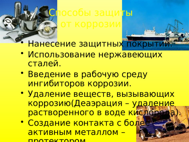 Способы защиты от коррозии Нанесение защитных покрытий. Использование нержавеющих сталей. Введение в рабочую среду ингибиторов коррозии. Удаление веществ, вызывающих коррозию(Деаэрация – удаление растворенного в воде кислорода). Создание контакта с более активным металлом – протектором. 