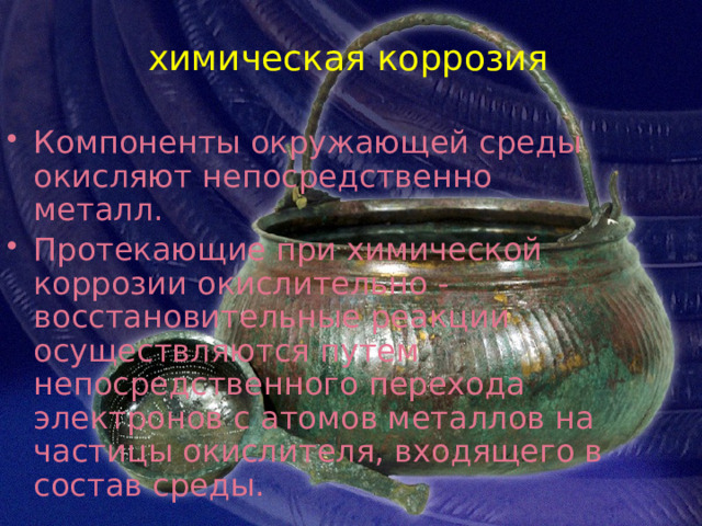 химическая коррозия Компоненты окружающей среды окисляют непосредственно металл. Протекающие при химической коррозии окислительно - восстановительные реакции осуществляются путем непосредственного перехода электронов с атомов металлов на частицы окислителя, входящего в состав среды. 