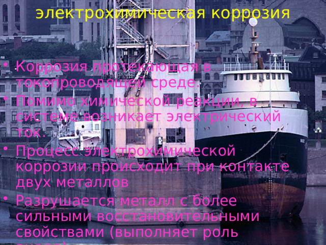 электрохимическая коррозия Коррозия протекающая в токопроводящей среде. Помимо химической реакции, в системе возникает электрический ток. Процесс электрохимической коррозии происходит при контакте двух металлов Разрушается металл с более сильными восстановительными свойствами (выполняет роль анода) 