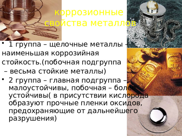 коррозионные свойства металлов 1 группа – щелочные металлы – наименьшая коррозийная стойкость.(побочная подгруппа – весьма стойкие металлы) 2 группа – главная подгруппа – малоустойчивы, побочная – более устойчивы( в присутствии кислорода образуют прочные пленки оксидов, предохраняющие от дальнейшего разрушения) 
