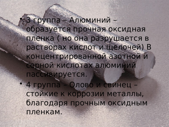 3 группа – Алюминий – образуется прочная оксидная пленка ( но она разрушается в растворах кислот и щелочей) В концентрированной азотной и серной кислотах алюминий пассивируется. 4 группа – Олово и свинец – стойкие к коррозии металлы, благодаря прочным оксидным пленкам. 